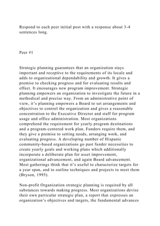 Respond to each peer initial post with a response about 3-4
sentences long.
Peer #1
Strategic planning guarantees that an organization stays
important and receptive to the requirements of its locale and
adds to organizational dependability and growth. It gives a
premise to checking progress and for evaluating results and
effect. It encourages new program improvement. Strategic
planning empowers an organization to investigate the future in a
methodical and precise way. From an administrative point of
view, it’s planning empowers a Board to set arrangements and
objectives to control the organization and gives a reasonable
concentration to the Executive Director and staff for program
usage and office administration. Most organizations
comprehend the requirement for yearly program destinations
and a program-centered work plan. Funders require them, and
they give a premise to setting needs, arranging work, and
evaluating progress. A developing number of Hispanic
community-based organizations go past funder necessities to
create yearly goals and working plans which additionally
incorporate a deliberate plan for asset improvement,
organizational advancement, and again Board advancement.
Most gatherings think that it’s useful to characterize targets for
a year span, and to outline techniques and projects to meet them
(Bryson, 1995).
Non-profit Organization strategic planning is required by all
substances towards making progress. Most organizations devise
their own particular strategic plan, a report that expresses an
organization’s objectives and targets, the fundamental advances
 