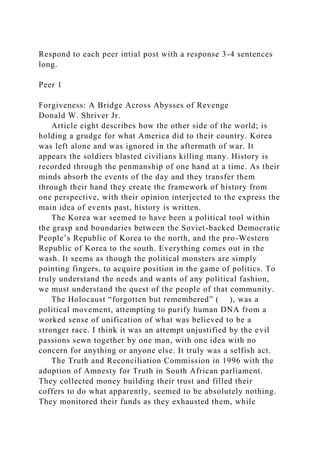 Respond to each peer intial post with a response 3-4 sentences
long.
Peer 1
Forgiveness: A Bridge Across Abysses of Revenge
Donald W. Shriver Jr.
Article eight describes how the other side of the world; is
holding a grudge for what America did to their country. Korea
was left alone and was ignored in the aftermath of war. It
appears the soldiers blasted civilians killing many. History is
recorded through the penmanship of one hand at a time. As their
minds absorb the events of the day and they transfer them
through their hand they create the framework of history from
one perspective, with their opinion interjected to the express the
main idea of events past, history is written.
The Korea war seemed to have been a political tool within
the grasp and boundaries between the Soviet-backed Democratic
People’s Republic of Korea to the north, and the pro-Western
Republic of Korea to the south. Everything comes out in the
wash. It seems as though the political monsters are simply
pointing fingers, to acquire position in the game of politics. To
truly understand the needs and wants of any political fashion,
we must understand the quest of the people of that community.
The Holocaust “forgotten but remembered” ( ), was a
political movement, attempting to purify human DNA from a
worked sense of unification of what was believed to be a
stronger race. I think it was an attempt unjustified by the evil
passions sewn together by one man, with one idea with no
concern for anything or anyone else. It truly was a selfish act.
The Truth and Reconciliation Commission in 1996 with the
adoption of Amnesty for Truth in South African parliament.
They collected money building their trust and filled their
coffers to do what apparently, seemed to be absolutely nothing.
They monitored their funds as they exhausted them, while
 