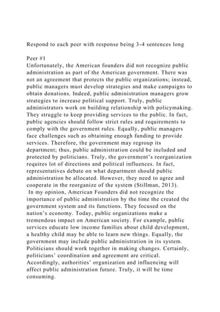 Respond to each peer with response being 3-4 sentences long
Peer #1
Unfortunately, the American founders did not recognize public
administration as part of the American government. There was
not an agreement that protects the public organizations; instead,
public managers must develop strategies and make campaigns to
obtain donations. Indeed, public administration managers grow
strategies to increase political support. Truly, public
administrators work on building relationship with policymaking.
They struggle to keep providing services to the public. In fact,
public agencies should follow strict rules and requirements to
comply with the government rules. Equally, public managers
face challenges such as obtaining enough funding to provide
services. Therefore, the government may regroup its
department; thus, public administration could be included and
protected by politicians. Truly, the government’s reorganization
requires lot of directions and political influences. In fact,
representatives debate on what department should public
administration be allocated. However, they need to agree and
cooperate in the reorganize of the system (Stillman, 2013).
In my opinion, American Founders did not recognize the
importance of public administration by the time the created the
government system and its functions. They focused on the
nation’s economy. Today, public organizations make a
tremendous impact on American society. For example, public
services educate low income families about child development,
a healthy child may be able to learn new things. Equally, the
government may include public administration in its system.
Politicians should work together in making changes. Certainly,
politicians’ coordination and agreement are critical.
Accordingly, authorities’ organization and influencing will
affect public administration future. Truly, it will be time
consuming.
 