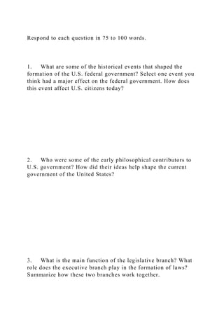 Respond to each question in 75 to 100 words.
1. What are some of the historical events that shaped the
formation of the U.S. federal government? Select one event you
think had a major effect on the federal government. How does
this event affect U.S. citizens today?
2. Who were some of the early philosophical contributors to
U.S. government? How did their ideas help shape the current
government of the United States?
3. What is the main function of the legislative branch? What
role does the executive branch play in the formation of laws?
Summarize how these two branches work together.
 