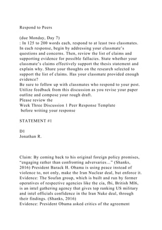 Respond to Peers
(due Monday, Day 7)
: In 125 to 200 words each, respond to at least two classmates.
In each response, begin by addressing your classmate’s
questions and concerns. Then, review the list of claims and
supporting evidence for possible fallacies. State whether your
classmate’s claims effectively support the thesis statement and
explain why. Share your thoughts on the research selected to
support the list of claims. Has your classmate provided enough
evidence?
Be sure to follow up with classmates who respond to your post.
Utilize feedback from this discussion as you revise your paper
outline and compose your rough draft.
Please review the
Week Three Discussion 1 Peer Response Template
before writing your response
STATEMENT #1
D1
Jonathan R.
Claim: By coming back to his original foreign policy promises,
“engaging rather than confronting adversaries…” (Shanks,
2016) President Barack H. Obama is using peace instead of
violence to, not only, make the Iran Nuclear deal, but enforce it.
Evidence: The Soufan group, which is built and run by former
operatives of respective agencies like the cia, fbi, British MI6,
is an intel gathering agency that gives top ranking US military
and intel officials confidence in the Iran Nuke deal, through
their findings. (Shanks, 2016)
Evidence: President Obama asked critics of the agreement
 