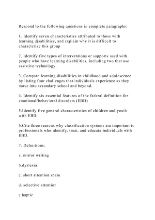 Respond to the following questions in complete paragraphs:
1. Identify seven characteristics attributed to those with
learning disabilities, and explain why it is difficult to
characterize this group
2. Identify five types of interventions or supports used with
people who have learning disabilities, including two that use
assistive technology.
3. Compare learning disabilities in childhood and adolescence
by listing four challenges that individuals experience as they
move into secondary school and beyond.
4. Identify six essential features of the federal definition for
emotional/behavioral disorders (EBD)
5.Identify five general characteristics of children and youth
with EBD.
6.Cite three reasons why classification systems are important to
professionals who identify, treat, and educate individuals with
EBD.
7. Definitions:
a. mirror writing
b.dyslexia
c. short attention spam
d. selective attention
e.haptic
 