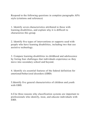 Respond to the following questions in complete paragraphs APA
style (citations and reference)
1. Identify seven characteristics attributed to those with
learning disabilities, and explain why it is difficult to
characterize this group.
2. Identify five types of interventions or supports used with
people who have learning disabilities, including two that use
assistive technology.
3. Compare learning disabilities in childhood and adolescence
by listing four challenges that individuals experience as they
move into secondary school and beyond.
4. Identify six essential features of the federal definition for
emotional/behavioral disorders (EBD)
5.Identify five general characteristics of children and youth
with EBD.
6.Cite three reasons why classification systems are important to
professionals who identify, treat, and educate individuals with
EBD.
 