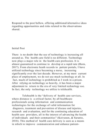 Respond to the post bellow, offering additional/alternative ideas
regarding opportunities and risks related to the observations
shared.
Initial Post
There is no doubt that the use of technology is increasing all
around us. The health care field is no different. Technology
now plays a major role in the health care profession. It is
almost guaranteed to continue to develop at a rapid rate (Horn,
2017). From electronic heath records to patient portals, I have
utilized technology since becoming a nurse, increasing
significantly over the last decade. However, at my most current
place of employment, we do not use much technology at all. In
fact, much of technology is prohibited as I work in a prison.
After relying on technology so heavily, it has been a major
adjustment to return to the era of very limited technology use.
In fact, the only technology we utilize is telehealth.
Telehealth is the “delivery of health care services,
where distance is a critical factor, by all healthcare
professionals using information and communication
technologies for the exchange of valid information for
diagnosis, treatment and prevention of disease and injuries,
research and evaluation, and for the continuing education of
health care providers, all in the interest of advancing the health
of individuals and their communities” (Koivunen, & Saranto,
2018). This method of health care delivery is seen as a means
in which to improve communication and enhance patient-
 