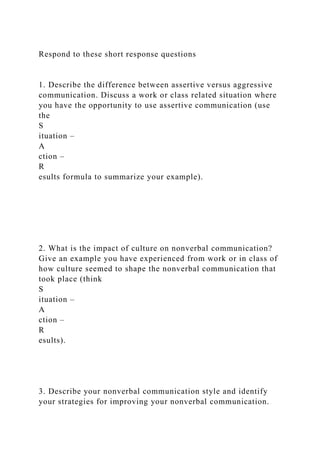 Respond to these short response questions
1. Describe the difference between assertive versus aggressive
communication. Discuss a work or class related situation where
you have the opportunity to use assertive communication (use
the
S
ituation –
A
ction –
R
esults formula to summarize your example).
2. What is the impact of culture on nonverbal communication?
Give an example you have experienced from work or in class of
how culture seemed to shape the nonverbal communication that
took place (think
S
ituation –
A
ction –
R
esults).
3. Describe your nonverbal communication style and identify
your strategies for improving your nonverbal communication.
 