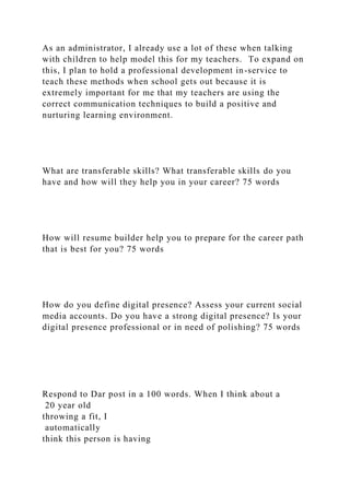 As an administrator, I already use a lot of these when talking
with children to help model this for my teachers. To expand on
this, I plan to hold a professional development in-service to
teach these methods when school gets out because it is
extremely important for me that my teachers are using the
correct communication techniques to build a positive and
nurturing learning environment.
What are transferable skills? What transferable skills do you
have and how will they help you in your career? 75 words
How will resume builder help you to prepare for the career path
that is best for you? 75 words
How do you define digital presence? Assess your current social
media accounts. Do you have a strong digital presence? Is your
digital presence professional or in need of polishing? 75 words
Respond to Dar post in a 100 words. When I think about a
20 year old
throwing a fit, I
automatically
think this person is having
 