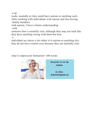 a ep
isode, mentally or they could have autism or anything such.
After working with individuals with autism and also having
family members
with autism, I have a better understanding
with
someone that is mentally sick, although they may not look like
they have anything wrong with them but how
a
individual act shows a lot rather it is autism or anything else
they do not have control over because they are mentally sick.
what is impression formation? 100 words
 