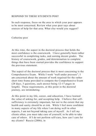 RESPOND TO THESE STUDENTS POST
In each response, focus on the area in which your peer appears
to be most concerned. Review what your peer says about
sources of help for that area. What else would you suggest?
Catherine post
At this time, the aspect in the doctoral process that holds the
most confidence is the coursework. I have generally been rather
successful in completing tasks, and earning decent grades. The
history of coursework, grades, and determination to complete
things that have been started provides the confidence to support
the previous statement.
The aspect of the doctoral process that is most concerning is the
Comprehensive Exam. While I work “well under pressure”, I
am concerned about the amount of work required for the rather
short time frame provided to compete the Comprehensive Exam
(28 days, 3 questions, each answer being 12-17 pages in
length). These requirements, at this point in the doctoral
journey, are intimidating.
At this point in my life, career, and education, I have learned
the value of asking for, and accepting help. I believe that self-
sufficiency is extremely important, but not to the extent that my
health and sanity should be at risk. While I feel more confident
in many aspects of my life when I am doing well in other
aspects, I am not beyond taking care of myself. As I tell my
clients often, you must take care of yourself, to be able to take
care of others. If I do not perform self-care, how can I care for
my clients? Ruscio (2006), in
 