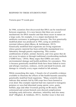 RESPOND TO THESE STUDENTS POST
Victoria post 75 words post
In 1946, scientists first discovered that DNA can be transferred
between organisms. It is now known that there are several
mechanisms for DNA transfer and that these occur in nature on
a large scale, for example, it is a major mechanism for
antibiotic resistance in pathogenic bacteria. The first genetically
modified plant was produced in 1983, using an antibiotic-
resistant tobacco plant (Bawa, & Anilakumar, 2013).
Genetically modified food organisms are living organisms
whose genetic material has been artificially manipulated in a
laboratory through genetic engineering. This creates
combinations of plant, animal, bacteria, and virus genes that do
not occur in nature or through traditional crossbreeding methods
(“GMO Facts,” 2016). Many argue that GMOs can cause
environmental damage and health problems for consumers. This
is because genetically modified foods have been linked to toxic
and allergic reactions, sickness, sterile and dead livestock, and
damage to virtually every organ studied in lab animals.
While researching this topic, I found a lot of scientific evidence
available to illustrate the effects of the health hazards caused by
genetically modified food organisms. “Many scientific data
indicate that animals fed by GM crops have been harmed or
even died. One example reported had rats exposed to transgenic
potatoes or soya had abnormal young sperm; cows, goats,
buffalo, pigs and other livestock grazing on Bt-maize, GM
cottonseed and certain biotech corn showed complications
including early deliveries, abortions, infertility and also many
died” (Maghari, & Ardekani, 2011). Another issue is that new
 