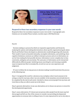 Respond to these two secondary responses in your own words
Respond to these two secondary responses in your own words 1-2 paragraphs each.
Citations are not needed. Please include a turnitin report. APA7thed format
Post #1
Decision making is a process by which we respond to opportunities and threats by
analyzing the options and making determinations about specific organizational goals. James
March and Herbert Simon developed an administrative model (disagreeing with classical).
Their model is based on bounded rationality, incomplete information, and satisficing. Since
cognitive limitations constrain our ability to interpret, process and act on information, we
are far from making the best possible decision. Information is never complete due to time
constraints, ambiguity and uncertainty. The same piece of information can be interpreted
differently by different people. Satisficing means searching for and choosing acceptable
ways to respond. Just like in everyday life, at work we use our own experience and
judgement.
If I were to follow the six step process in decision making I would break down the process
in the following way:
Step 1: I recognized the need for a decision at my workplace when I need someone to be
acting as a lead for my team, when I am not available. In the meantime several tasks have to
be completed by the end of each week. I decided to choose several people from my team and
train them so they are able to assist me in the future.
Step 2: generate alternatives. In my case alternatives are to choose one person or several for
the developmental opportunity.
Step 3: assess alternatives. If I choose just one person other people from the team may feel
discouraged and left out. One of the reasons to consider was providing developmental
opportunities to everyone who is willing to learn. It is also impractical for me to rely only on
 