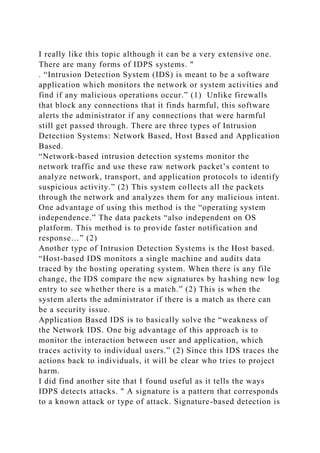 I really like this topic although it can be a very extensive one.
There are many forms of IDPS systems. "
. “Intrusion Detection System (IDS) is meant to be a software
application which monitors the network or system activities and
find if any malicious operations occur.” (1) Unlike firewalls
that block any connections that it finds harmful, this software
alerts the administrator if any connections that were harmful
still get passed through. There are three types of Intrusion
Detection Systems: Network Based, Host Based and Application
Based.
“Network-based intrusion detection systems monitor the
network traffic and use these raw network packet’s content to
analyze network, transport, and application protocols to identify
suspicious activity.” (2) This system collects all the packets
through the network and analyzes them for any malicious intent.
One advantage of using this method is the “operating system
independence.” The data packets “also independent on OS
platform. This method is to provide faster notification and
response…” (2)
Another type of Intrusion Detection Systems is the Host based.
“Host-based IDS monitors a single machine and audits data
traced by the hosting operating system. When there is any file
change, the IDS compare the new signatures by hashing new log
entry to see whether there is a match.” (2) This is when the
system alerts the administrator if there is a match as there can
be a security issue.
Application Based IDS is to basically solve the “weakness of
the Network IDS. One big advantage of this approach is to
monitor the interaction between user and application, which
traces activity to individual users.” (2) Since this IDS traces the
actions back to individuals, it will be clear who tries to project
harm.
I did find another site that I found useful as it tells the ways
IDPS detects attacks. " A signature is a pattern that corresponds
to a known attack or type of attack. Signature-based detection is
 