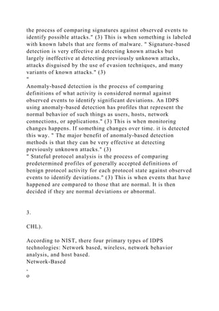 the process of comparing signatures against observed events to
identify possible attacks." (3) This is when something is labeled
with known labels that are forms of malware. " Signature-based
detection is very effective at detecting known attacks but
largely ineffective at detecting previously unknown attacks,
attacks disguised by the use of evasion techniques, and many
variants of known attacks." (3)
"
Anomaly-based detection is the process of comparing
definitions of what activity is considered normal against
observed events to identify significant deviations. An IDPS
using anomaly-based detection has profiles that represent the
normal behavior of such things as users, hosts, network
connections, or applications." (3) This is when monitoring
changes happens. If something changes over time. it is detected
this way. " The major benefit of anomaly-based detection
methods is that they can be very effective at detecting
previously unknown attacks." (3)
" Stateful protocol analysis is the process of comparing
predetermined profiles of generally accepted definitions of
benign protocol activity for each protocol state against observed
events to identify deviations." (3) This is when events that have
happened are compared to those that are normal. It is then
decided if they are normal deviations or abnormal.
3.
CHL).
According to NIST, there four primary types of IDPS
technologies: Network based, wireless, network behavior
analysis, and host based.
Network-Based
,
o
 