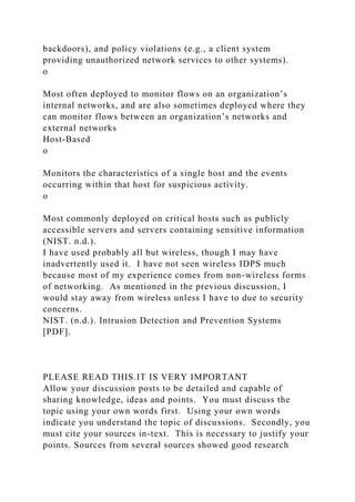 backdoors), and policy violations (e.g., a client system
providing unauthorized network services to other systems).
o
Most often deployed to monitor flows on an organization’s
internal networks, and are also sometimes deployed where they
can monitor flows between an organization’s networks and
external networks
Host-Based
o
Monitors the characteristics of a single host and the events
occurring within that host for suspicious activity.
o
Most commonly deployed on critical hosts such as publicly
accessible servers and servers containing sensitive information
(NIST. n.d.).
I have used probably all but wireless, though I may have
inadvertently used it. I have not seen wireless IDPS much
because most of my experience comes from non-wireless forms
of networking. As mentioned in the previous discussion, I
would stay away from wireless unless I have to due to security
concerns.
NIST. (n.d.). Intrusion Detection and Prevention Systems
[PDF].
PLEASE READ THIS.IT IS VERY IMPORTANT
Allow your discussion posts to be detailed and capable of
sharing knowledge, ideas and points. You must discuss the
topic using your own words first. Using your own words
indicate you understand the topic of discussions. Secondly, you
must cite your sources in-text. This is necessary to justify your
points. Sources from several sources showed good research
 