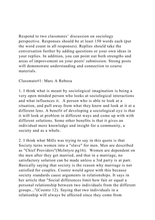 Respond to two classmates’ discussion on sociology
perspective. Responses should be at least 150 words each (put
the word count in all responses). Replies should take the
conversation further by adding questions or your own ideas in
your replies. In addition, you can point out both strengths and
areas of improvement on your peers' submission. Strong posts
will demonstrate understanding and connection to course
materials.
Classmate#1: Marc A Robosa
1. I think what is meant by sociological imagination is being a
very open minded person who looks at sociological interactions
and what influences it. A person who is able to look at a
situation, and pull away from what they know and look at it at a
different lens. A benefit of developing a sociological eye is that
it will look at problem in different ways and come up with with
different solutions. Some other benefits is that it gives an
individual more knowledge and insight for a community, a
society and as a whole.
2. I think what Mills was trying to say in this quote is that
Society turns women into a "slave" for men. Men are described
as "Chief Providers"(McIntyre pg16). Women are dependent on
the men after they get married, and that in a marriage, no
satisfactory solution can be made unless a 3rd party is at part.
Basically saying that society is the reason why marriage is not
satisfied for couples. Coontz would agree with this because
society standards cause arguments in relationships. It says in
her article that "Social differences limit how fair or equal a
personal relationship between two individuals from the different
groups..."(Coontz 12). Saying that two individuals in a
relationhip will always be affected since they come from
 