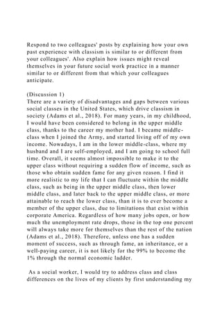 Respond to two colleagues' posts by explaining how your own
past experience with classism is similar to or different from
your colleagues'. Also explain how issues might reveal
themselves in your future social work practice in a manner
similar to or different from that which your colleagues
anticipate.
(Discussion 1)
There are a variety of disadvantages and gaps between various
social classes in the United States, which drive classism in
society (Adams et al., 2018). For many years, in my childhood,
I would have been considered to belong in the upper middle
class, thanks to the career my mother had. I became middle-
class when I joined the Army, and started living off of my own
income. Nowadays, I am in the lower middle-class, where my
husband and I are self-employed, and I am going to school full
time. Overall, it seems almost impossible to make it to the
upper class without requiring a sudden flow of income, such as
those who obtain sudden fame for any given reason. I find it
more realistic to my life that I can fluctuate within the middle
class, such as being in the upper middle class, then lower
middle class, and later back to the upper middle class, or more
attainable to reach the lower class, than it is to ever become a
member of the upper class, due to limitations that exist within
corporate America. Regardless of how many jobs open, or how
much the unemployment rate drops, those in the top one percent
will always take more for themselves than the rest of the nation
(Adams et al., 2018). Therefore, unless one has a sudden
moment of success, such as through fame, an inheritance, or a
well-paying career, it is not likely for the 99% to become the
1% through the normal economic ladder.
As a social worker, I would try to address class and class
differences on the lives of my clients by first understanding my
 
