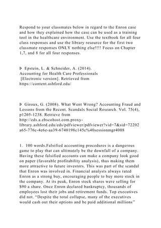 Respond to your classmates below in regard to the Enron case
and how they explained how the case can be used as a training
tool in the healthcare environment. Use the textbook for all four
class responses and use the library resource for the first two
classmate responses ONLY nothing else!!!! Focus on Chapter
1,7, and 8 for all four responses.
Þ Epstein, L. & Schneider, A. (2014).
Accounting for Health Care Professionals
[Electronic version]. Retrieved from
https://content.ashford.edu/
Þ Giroux, G. (2008). What Went Wrong? Accounting Fraud and
Lessons from the Recent. Scandals Social Research. Vol. 75(4),
p1205-1238. Retrieve from
http://eds.a.ebscohost.com.proxy-
library.ashford.edu/eds/pdfviewer/pdfviewer?vid=7&sid=72202
a65-776c-4e6e-aa39-6740198c145c%40sessionmgr4008
1. 100 words.Falsified accounting procedures is a dangerous
game to play that can ultimately be the downfall of a company.
Having these falsified accounts can make a company look good
on paper (favorable profitability analysis), thus making them
more attractive to future investors. This was part of the scandal
that Enron was involved in. Financial analysts always rated
Enron as a strong buy, encouraging people to buy more stock in
the company. At its peak, Enron stock shares were selling for
$90 a share. Once Enron declared bankruptcy, thousands of
employees lost their jobs and retirement funds. Top executives
did not. “Despite the total collapse, many of the executives
would cash out their options and be paid additional millions”
 