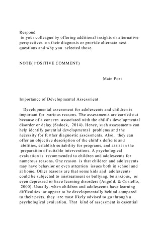 Respond
to your colleague by offering additional insights or alternative
perspectives on their diagnosis or provide alternate next
questions and why you selected those.
NOTE( POSITIVE COMMENT)
Main Post
Importance of Developmental Assessment
Developmental assessment for adolescents and children is
important for various reasons. The assessments are carried out
because of a concern associated with the child’s developmental
disorder or delay (Sadock, 2014). Hence, such assessments can
help identify potential developmental problems and the
necessity for further diagnostic assessments. Also, they can
offer an objective description of the child’s deficits and
abilities, establish suitability for programs, and assist in the
preparation of suitable interventions. A psychological
evaluation is recommended to children and adolescents for
numerous reasons. One reason is that children and adolescents
may have behavior or even attention issues both in school and
at home. Other reasons are that some kids and adolescents
could be subjected to mistreatment or bullying, be anxious, or
even depressed or have learning disorders (Angold, & Costello,
2000). Usually, when children and adolescents have learning
difficulties or appear to be developmentally behind compared
to their peers, they are most likely advised to go through a
psychological evaluation. That kind of assessment is essential
 