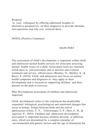 Respond
to your colleagues by offering additional insights or
alternative perspectives on their diagnosis or provide alternate
next questions and why you selected those.
NOTEL:(Positive Comment)
MAIN POST
The assessment of child’s development is important within child
and adolescent mental health services for clinicians assessing
mental health issues of a child. Assessment tools are routinely
relied upon to aid assessment and to monitor and evaluate
treatment and service effectiveness (Bentley, N., Hartley, S., &
Bucci, S. (2019). Child and adolescent care focus on mental
health symptoms and diagnoses as they apply to their
development and is focused on supporting children and their
parents on the path to recovery.
Why Development assessment of children and adolescent
important
Child development refers to the continuous but predictably
sequential biological, psychological and emotional changes that
occur in human beings between birth and the end of
adolescence (Choo, Y. Y., Yeleswarapu, S. P., How, C. H., &
Agarwal, P., 2019). Children and adolescent development
assessment is important because children develop at different
rates, which are determined by a complex interplay of
environmental and genetic factors and the age of attainment for
 