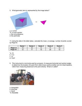 5. What geometric term is represented by the image below?
a. a corner
*b. a cross-section
c. the circumference
d. the perimeter
11. Using the data in the table below, calculate the mean, or average, number of points scored
by Player B.
Game 1 Game 2 Game 3 Game 4 Game 5
Player A 13 12 9 11 13
Player B 12 11 15 20 12
*a. 14
b. 11.5
c. 13
d. 13.67
6. This instrument is commonly used by surveyors. It measures horizontal and vertical angles
to determine the location of a point from other known points at either end of a fixed baseline,
rather than measuring distances to the point directly. What is it called?
a. triangulator
b. binocular
c. tripod
*d. theodolite
 