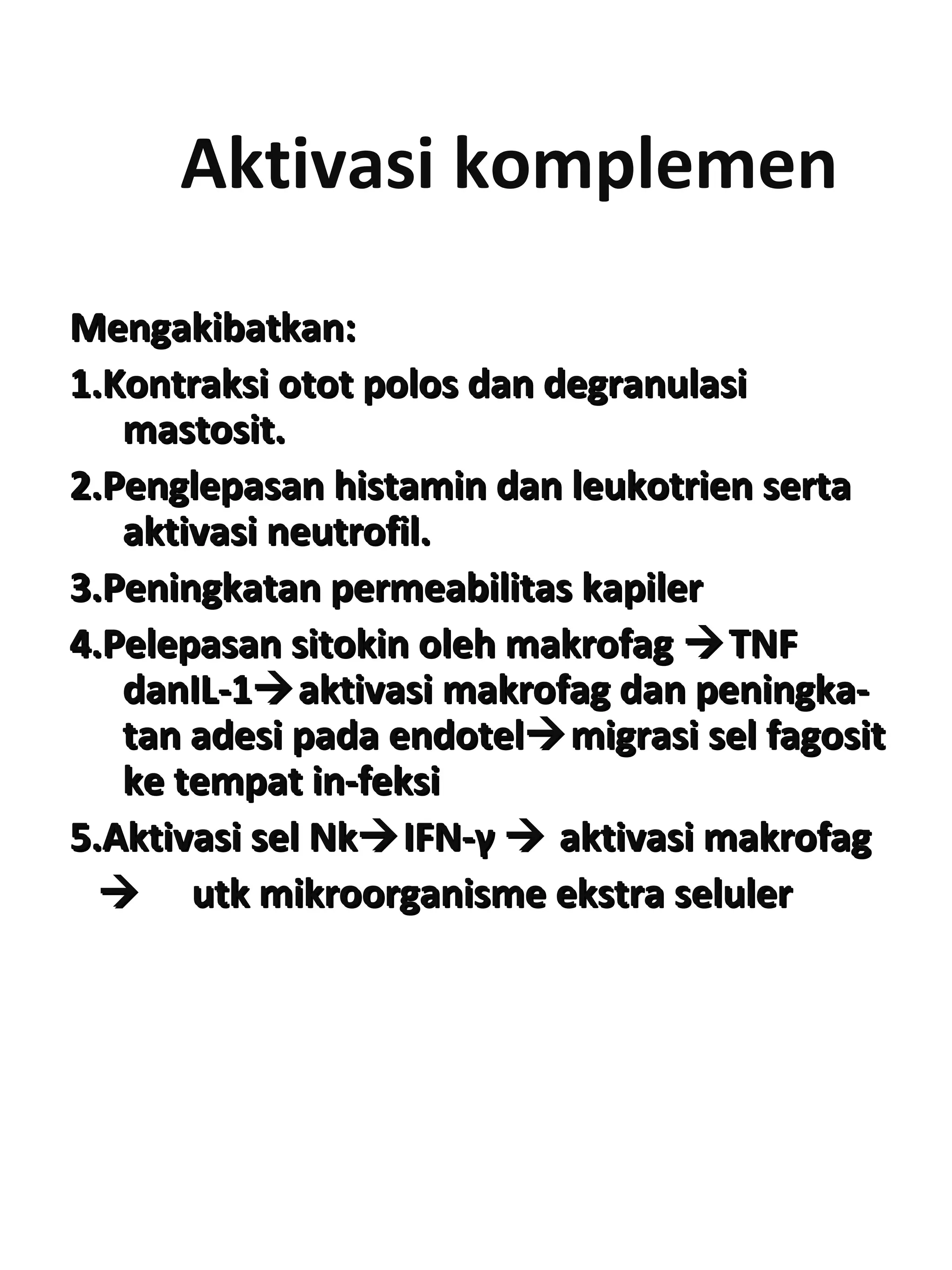 Aktivasi komplemen
Mengakibatkan:Mengakibatkan:
1.Kontraksi otot polos dan degranulasi1.Kontraksi otot polos dan degranulasi
mastosit.mastosit.
2.Penglepasan histamin dan leukotrien serta2.Penglepasan histamin dan leukotrien serta
aktivasi neutrofil.aktivasi neutrofil.
3.Peningkatan permeabilitas kapiler3.Peningkatan permeabilitas kapiler
4.Pelepasan sitokin oleh makrofag4.Pelepasan sitokin oleh makrofag TNFTNF
danIL-1danIL-1aktivasi makrofag dan peningka-aktivasi makrofag dan peningka-
tan adesi pada endoteltan adesi pada endotelmigrasi sel fagositmigrasi sel fagosit
ke tempat in-feksike tempat in-feksi
5.Aktivasi sel Nk5.Aktivasi sel NkIFN-IFN-γγ  aktivasi makrofagaktivasi makrofag
 utk mikroorganisme ekstra selulerutk mikroorganisme ekstra seluler
 