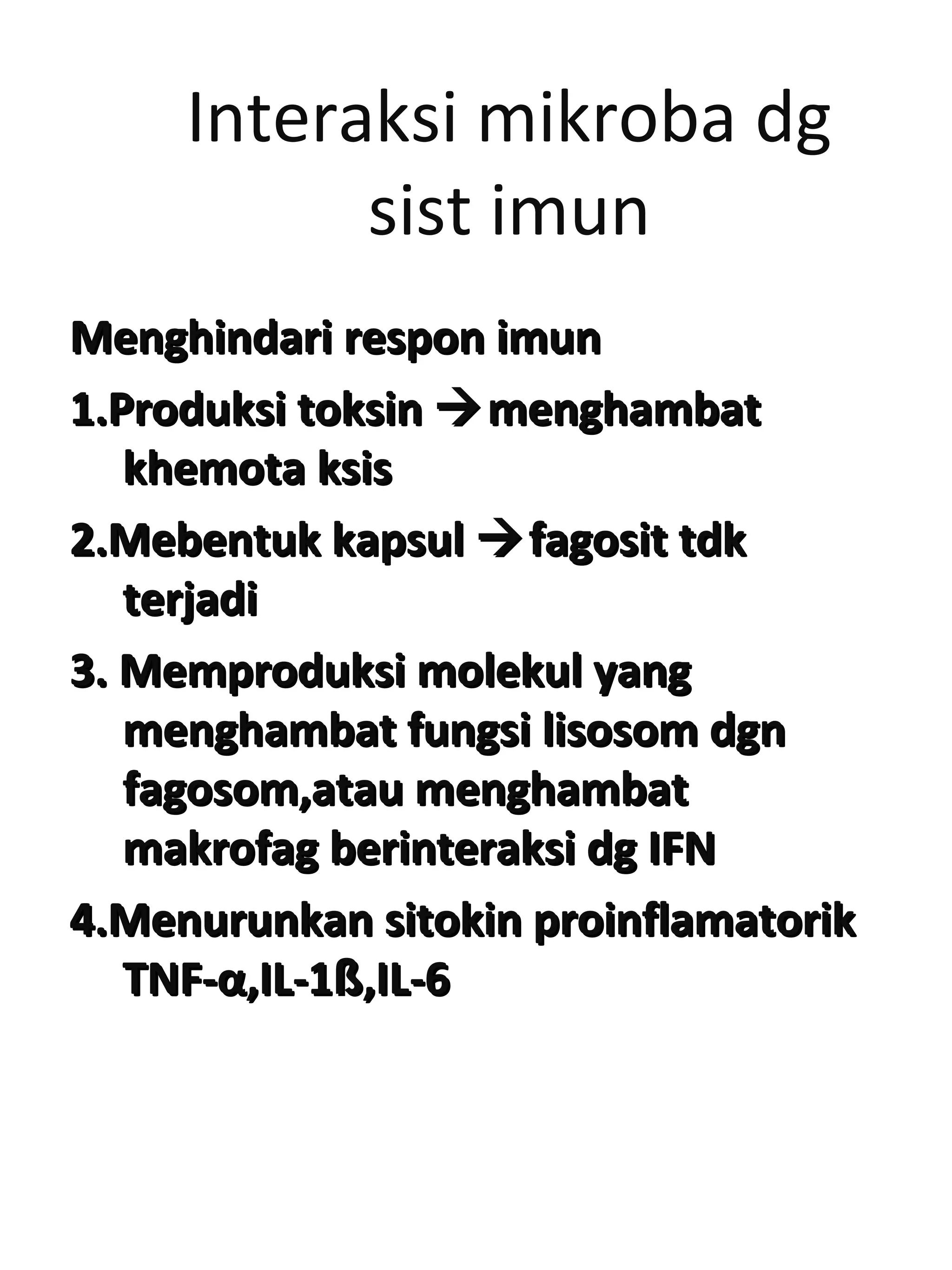 Interaksi mikroba dg
sist imun
Menghindari respon imunMenghindari respon imun
1.Produksi toksin1.Produksi toksin menghambatmenghambat
khemota ksiskhemota ksis
2.Mebentuk kapsul2.Mebentuk kapsul fagosit tdkfagosit tdk
terjaditerjadi
3. Memproduksi molekul yang3. Memproduksi molekul yang
menghambat fungsi lisosom dgnmenghambat fungsi lisosom dgn
fagosom,atau menghambatfagosom,atau menghambat
makrofag berinteraksi dg IFNmakrofag berinteraksi dg IFN
4.Menurunkan sitokin proinflamatorik4.Menurunkan sitokin proinflamatorik
TNF-TNF-αα,IL-1,IL-1ßß,IL-6,IL-6
 