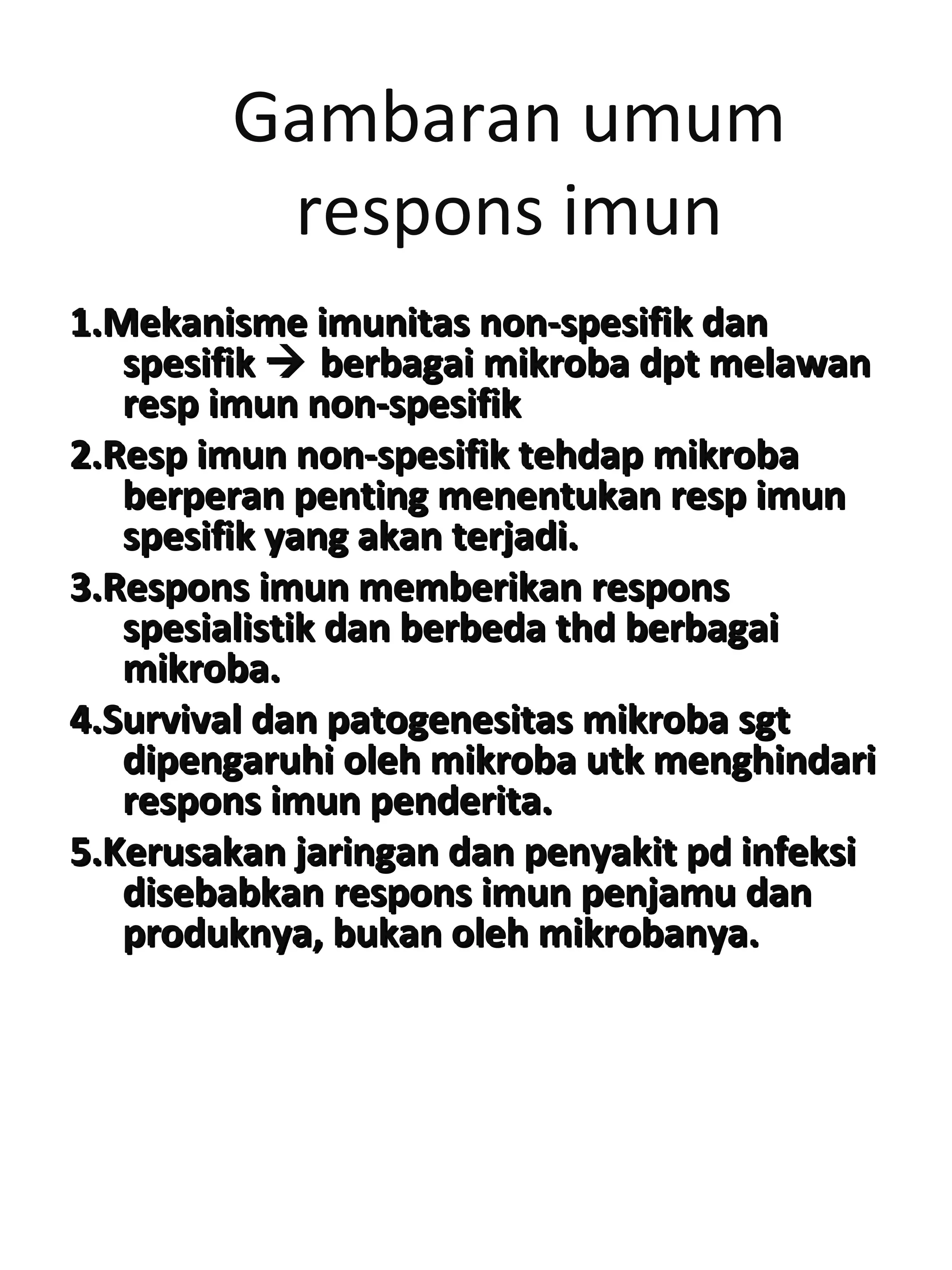Gambaran umum
respons imun
1.Mekanisme imunitas non-spesifik dan1.Mekanisme imunitas non-spesifik dan
spesifikspesifik  berbagai mikroba dpt melawanberbagai mikroba dpt melawan
resp imun non-spesifikresp imun non-spesifik
2.Resp imun non-spesifik tehdap mikroba2.Resp imun non-spesifik tehdap mikroba
berperan penting menentukan resp imunberperan penting menentukan resp imun
spesifik yang akan terjadi.spesifik yang akan terjadi.
3.Respons imun memberikan respons3.Respons imun memberikan respons
spesialistik dan berbeda thd berbagaispesialistik dan berbeda thd berbagai
mikroba.mikroba.
4.Survival dan patogenesitas mikroba sgt4.Survival dan patogenesitas mikroba sgt
dipengaruhi oleh mikroba utk menghindaridipengaruhi oleh mikroba utk menghindari
respons imun penderita.respons imun penderita.
5.Kerusakan jaringan dan penyakit pd infeksi5.Kerusakan jaringan dan penyakit pd infeksi
disebabkan respons imun penjamu dandisebabkan respons imun penjamu dan
produknya, bukan oleh mikrobanya.produknya, bukan oleh mikrobanya.
 