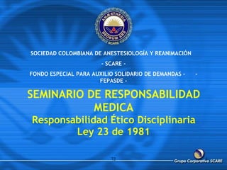 SEMINARIO DE RESPONSABILIDAD MEDICA Responsabilidad Ético Disciplinaria Ley 23 de 1981 72 SOCIEDAD COLOMBIANA DE ANESTESIOLOGÍA Y REANIMACIÓN  - SCARE - FONDO ESPECIAL PARA AUXILIO SOLIDARIO DE DEMANDAS –  - FEPASDE - 