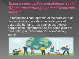 La responsabilidad apremia el mejoramiento de
las condiciones de vida y bienestar para el
desarrollo humano. Lo cual es estratégico
porque tiene compromiso social como pilar del
desarrollo y la transformación económico y
social.
 