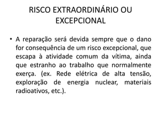 RISCO EXTRAORDINÁRIO OU
EXCEPCIONAL
• A reparação será devida sempre que o dano
for consequência de um risco excepcional, que
escapa à atividade comum da vítima, ainda
que estranho ao trabalho que normalmente
exerça. (ex. Rede elétrica de alta tensão,
exploração de energia nuclear, materiais
radioativos, etc.).
 
