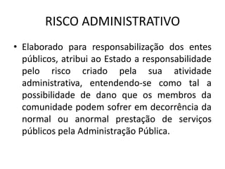 RISCO ADMINISTRATIVO
• Elaborado para responsabilização dos entes
públicos, atribui ao Estado a responsabilidade
pelo risco criado pela sua atividade
administrativa, entendendo-se como tal a
possibilidade de dano que os membros da
comunidade podem sofrer em decorrência da
normal ou anormal prestação de serviços
públicos pela Administração Pública.
 