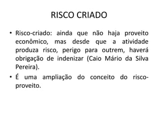 RISCO CRIADO
• Risco-criado: ainda que não haja proveito
econômico, mas desde que a atividade
produza risco, perigo para outrem, haverá
obrigação de indenizar (Caio Mário da Silva
Pereira).
• É uma ampliação do conceito do risco-
proveito.
 