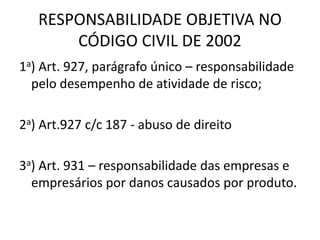 RESPONSABILIDADE OBJETIVA NO
CÓDIGO CIVIL DE 2002
1a) Art. 927, parágrafo único – responsabilidade
pelo desempenho de atividade de risco;
2a) Art.927 c/c 187 - abuso de direito
3a) Art. 931 – responsabilidade das empresas e
empresários por danos causados por produto.
 