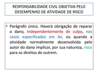 RESPONSABILIDADE CIVIL OBJETIVA PELO
DESEMPENHO DE ATIVIDADE DE RISCO
• Parágrafo único. Haverá obrigação de reparar
o dano, independentemente de culpa, nos
casos especificados em lei, ou quando a
atividade normalmente desenvolvida pelo
autor do dano implicar, por sua natureza, risco
para os direitos de outrem.
 