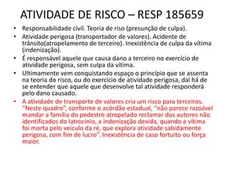ATIVIDADE DE RISCO – RESP 185659
• Responsabilidade civil. Teoria de riso (presunção de culpa).
• Atividade perigosa (transportador de valores). Acidente de
trânsito(atropelamento de terceiro). Inexistência de culpa da vítima
(indenização).
• É responsável aquele que causa dano a terceiro no exercício de
atividade perigosa, sem culpa da vítima.
• Ultimamente vem conquistando espaço o princípio que se assenta
na teoria do risco, ou do exercício de atividade perigosa, daí há de
se entender que aquele que desenvolve tal atividade responderá
pelo dano causado.
• A atividade de transporte de valores cria um risco para terceiros.
“Neste quadro”, conforme o acórdão estadual, “não parece razoável
mandar a família do pedestre atropelado reclamar dos autores não
identificados do latrocínio, a indenização devida, quando a vítima
foi morta pelo veículo da ré, que explora atividade sabidamente
perigosa, com fim de lucro”. Inexistência de caso fortuito ou força
maior.
 