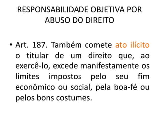 RESPONSABILIDADE OBJETIVA POR
ABUSO DO DIREITO
• Art. 187. Também comete ato ilícito
o titular de um direito que, ao
exercê-lo, excede manifestamente os
limites impostos pelo seu fim
econômico ou social, pela boa-fé ou
pelos bons costumes.
 