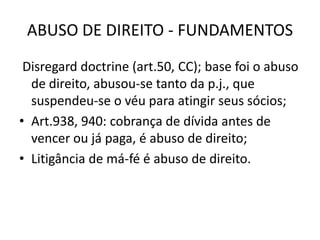 ABUSO DE DIREITO - FUNDAMENTOS
Disregard doctrine (art.50, CC); base foi o abuso
de direito, abusou-se tanto da p.j., que
suspendeu-se o véu para atingir seus sócios;
• Art.938, 940: cobrança de dívida antes de
vencer ou já paga, é abuso de direito;
• Litigância de má-fé é abuso de direito.
 