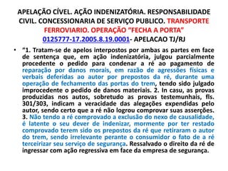 APELAÇÃO CÍVEL. AÇÃO INDENIZATÓRIA. RESPONSABILIDADE
CIVIL. CONCESSIONARIA DE SERVIÇO PUBLICO. TRANSPORTE
FERROVIARIO. OPERAÇÃO “FECHA A PORTA”
0125777-17.2005.8.19.0001- APELACAO TJ/RJ
• “1. Tratam-se de apelos interpostos por ambas as partes em face
de sentença que, em ação indenizatória, julgou parcialmente
procedente o pedido para condenar a ré ao pagamento de
reparação por danos morais, em razão de agressões físicas e
verbais deferidas ao autor por prepostos da ré, durante uma
operação de fechamento das portas do trem, tendo sido julgado
improcedente o pedido de danos materiais. 2. In casu, as provas
produzidas nos autos, sobretudo as provas testemunhais, fls.
301/303, indicam a veracidade das alegações expendidas pelo
autor, sendo certo que a ré não logrou comprovar suas asserções.
3. Não tendo a ré comprovado a exclusão do nexo de causalidade,
é latente o seu dever de indenizar, mormente por ter restado
comprovado terem sido os prepostos da ré que retiraram o autor
do trem, sendo irrelevante perante o consumidor o fato de a ré
terceirizar seu serviço de segurança. Ressalvado o direito da ré de
ingressar com ação regressiva em face da empresa de segurança.
 
