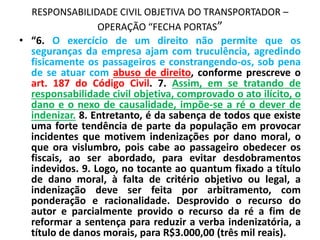 RESPONSABILIDADE CIVIL OBJETIVA DO TRANSPORTADOR –
OPERAÇÃO “FECHA PORTAS”
• “6. O exercício de um direito não permite que os
seguranças da empresa ajam com truculência, agredindo
fisicamente os passageiros e constrangendo-os, sob pena
de se atuar com abuso de direito, conforme prescreve o
art. 187 do Código Civil. 7. Assim, em se tratando de
responsabilidade civil objetiva, comprovado o ato ilícito, o
dano e o nexo de causalidade, impõe-se a ré o dever de
indenizar. 8. Entretanto, é da sabença de todos que existe
uma forte tendência de parte da população em provocar
incidentes que motivem indenizações por dano moral, o
que ora vislumbro, pois cabe ao passageiro obedecer os
fiscais, ao ser abordado, para evitar desdobramentos
indevidos. 9. Logo, no tocante ao quantum fixado a título
de dano moral, à falta de critério objetivo ou legal, a
indenização deve ser feita por arbitramento, com
ponderação e racionalidade. Desprovido o recurso do
autor e parcialmente provido o recurso da ré a fim de
reformar a sentença para reduzir a verba indenizatória, a
título de danos morais, para R$3.000,00 (três mil reais).
 