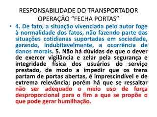 RESPONSABILIDADE DO TRANSPORTADOR
OPERAÇÃO “FECHA PORTAS”
• 4. De fato, a situação vivenciada pelo autor foge
à normalidade dos fatos, não fazendo parte das
situações cotidianas suportadas em sociedade,
gerando, indubitavelmente, a ocorrência de
danos morais. 5. Não há dúvidas de que o dever
de exercer vigilância e zelar pela segurança e
integridade física dos usuários do serviço
prestado, de modo a impedir que os trens
partam de portas abertas, é imprescindível e de
extrema relevância; porém há que se ressaltar
não ser adequado o meio uso de força
desproporcional para o fim a que se propõe o
que pode gerar humilhação.
 