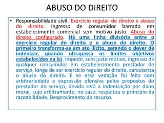 ABUSO DO DIREITO
• Responsabilidade civil. Exercício regular de direito x abuso
do direito. Ingresso de consumidor barrado em
estabelecimento comercial sem motivo justo. Abuso do
direito configurado. Há uma linha divisória entre o
exercício regular do direito e o abuso do direito. O
primeiro transforma-se em ato ilícito, gerando o dever de
indenizar, quando ultrapassa os limites objetivos
estabelecidos na lei. Impedir, sem justo motivo, ingresso de
qualquer consumidor em estabelecimento prestador de
serviço, longe de ser exercício regular do direito, caracteriza
o abuso do direito. E se essa vedação foi feita com
arbitrariedade e expressão ofensiva pelos prepostos do
prestador do serviço, devida será a indenização por dano
moral, cujo arbitramento, no caso, respeitou o principio da
razoabilidade. Desprovimento do recurso.
 