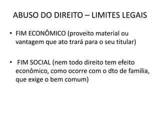 ABUSO DO DIREITO – LIMITES LEGAIS
• FIM ECONÔMICO (proveito material ou
vantagem que ato trará para o seu titular)
• FIM SOCIAL (nem todo direito tem efeito
econômico, como ocorre com o dto de família,
que exige o bem comum)
 