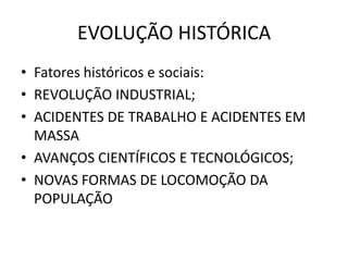 EVOLUÇÃO HISTÓRICA
• Fatores históricos e sociais:
• REVOLUÇÃO INDUSTRIAL;
• ACIDENTES DE TRABALHO E ACIDENTES EM
MASSA
• AVANÇOS CIENTÍFICOS E TECNOLÓGICOS;
• NOVAS FORMAS DE LOCOMOÇÃO DA
POPULAÇÃO
 
