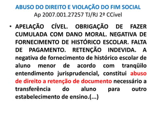 ABUSO DO DIREITO E VIOLAÇÃO DO FIM SOCIAL
Ap 2007.001.27257 TJ/RJ 2ª CCível
• APELAÇÃO CÍVEL. OBRIGAÇÃO DE FAZER
CUMULADA COM DANO MORAL. NEGATIVA DE
FORNECIMENTO DE HISTÓRICO ESCOLAR. FALTA
DE PAGAMENTO. RETENÇÃO INDEVIDA. A
negativa de fornecimento de histórico escolar de
aluno menor de acordo com tranqüilo
entendimento jurisprudencial, constitui abuso
de direito a retenção de documento necessário a
transferência do aluno para outro
estabelecimento de ensino.(...)
 