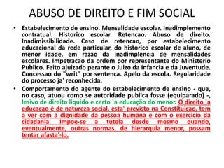 ABUSO DE DIREITO E FIM SOCIAL
• Estabelecimento de ensino. Mensalidade escolar. Inadimplemento
contratual. Historico escolar. Retencao. Abuso de direito.
Inadimissibilidade. Caso de retencao, por estabelecimento
educacional da rede particular, do historico escolar de aluno, de
menor idade, em razao da inadimplencia de mensalidades
escolares. Impetracao da ordem por representante do Ministerio
Publico. Feito ajuizado perante o Juizo da Infancia e da Juventude.
Concessao do "writ" por sentenca. Apelo da escola. Regularidade
do processo ja' reconhecida.
• Comportamento do agente do estabelecimento de ensino - que,
no caso, atuou como se autoridade publica fosse (equiparado) -,
lesivo de direito liquido e certo `a educação do menor. O direito `a
educacao é de natureza social, esta' previsto na Constituicao, tem
a ver com a dignidade da pessoa humana e com o exercicio da
cidadania. Impoe-se a tutela desde mesmo quando,
eventualmente, outras normas, de hierarquia menor, possam
tentar afasta'-lo.
 