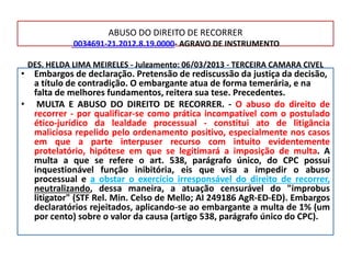 ABUSO DO DIREITO DE RECORRER
0034691-21.2012.8.19.0000- AGRAVO DE INSTRUMENTO
DES. HELDA LIMA MEIRELES - Julgamento: 06/03/2013 - TERCEIRA CAMARA CIVEL
• Embargos de declaração. Pretensão de rediscussão da justiça da decisão,
a título de contradição. O embargante atua de forma temerária, e na
falta de melhores fundamentos, reitera sua tese. Precedentes.
• MULTA E ABUSO DO DIREITO DE RECORRER. - O abuso do direito de
recorrer - por qualificar-se como prática incompatível com o postulado
ético-jurídico da lealdade processual - constitui ato de litigância
maliciosa repelido pelo ordenamento positivo, especialmente nos casos
em que a parte interpuser recurso com intuito evidentemente
protelatório, hipótese em que se legitimará a imposição de multa. A
multa a que se refere o art. 538, parágrafo único, do CPC possui
inquestionável função inibitória, eis que visa a impedir o abuso
processual e a obstar o exercício irresponsável do direito de recorrer,
neutralizando, dessa maneira, a atuação censurável do "improbus
litigator" (STF Rel. Min. Celso de Mello; AI 249186 AgR-ED-ED). Embargos
declaratórios rejeitados, aplicando-se ao embargante a multa de 1% (um
por cento) sobre o valor da causa (artigo 538, parágrafo único do CPC).
 