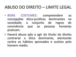 ABUSO DO DIREITO – LIMITE LEGAL
• BONS COSTUMES: compreendem as
concepções ético-jurídicas dominantes na
sociedade; o conjunto de regras de
convivência que as pessoas honestas
praticam.
• Haverá abuso qdo o agir do titular do direito
contrariar a ética dominante, atentando
contra os hábitos aprovados e aceitos pelo
homem médio.
 