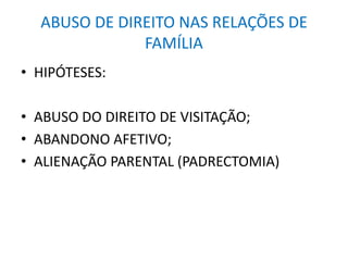 ABUSO DE DIREITO NAS RELAÇÕES DE
FAMÍLIA
• HIPÓTESES:
• ABUSO DO DIREITO DE VISITAÇÃO;
• ABANDONO AFETIVO;
• ALIENAÇÃO PARENTAL (PADRECTOMIA)
 