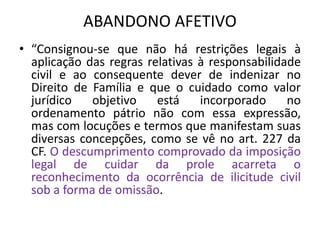 ABANDONO AFETIVO
• “Consignou-se que não há restrições legais à
aplicação das regras relativas à responsabilidade
civil e ao consequente dever de indenizar no
Direito de Família e que o cuidado como valor
jurídico objetivo está incorporado no
ordenamento pátrio não com essa expressão,
mas com locuções e termos que manifestam suas
diversas concepções, como se vê no art. 227 da
CF. O descumprimento comprovado da imposição
legal de cuidar da prole acarreta o
reconhecimento da ocorrência de ilicitude civil
sob a forma de omissão.
 