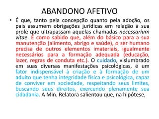 ABANDONO AFETIVO
• É que, tanto pela concepção quanto pela adoção, os
pais assumem obrigações jurídicas em relação à sua
prole que ultrapassam aquelas chamadas necessarium
vitae. É como sabido que, além do básico para a sua
manutenção (alimento, abrigo e saúde), o ser humano
precisa de outros elementos imateriais, igualmente
necessários para a formação adequada (educação,
lazer, regras de conduta etc.). O cuidado, vislumbrado
em suas diversas manifestações psicológicas, é um
fator indispensável à criação e à formação de um
adulto que tenha integridade física e psicológica, capaz
de conviver em sociedade, respeitando seus limites,
buscando seus direitos, exercendo plenamente sua
cidadania. A Min. Relatora salientou que, na hipótese,
 