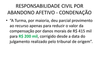 RESPONSABILIDADE CIVIL POR
ABANDONO AFETIVO - CONDENAÇÃO
• “A Turma, por maioria, deu parcial provimento
ao recurso apenas para reduzir o valor da
compensação por danos morais de R$ 415 mil
para R$ 200 mil, corrigido desde a data do
julgamento realizado pelo tribunal de origem”.
 